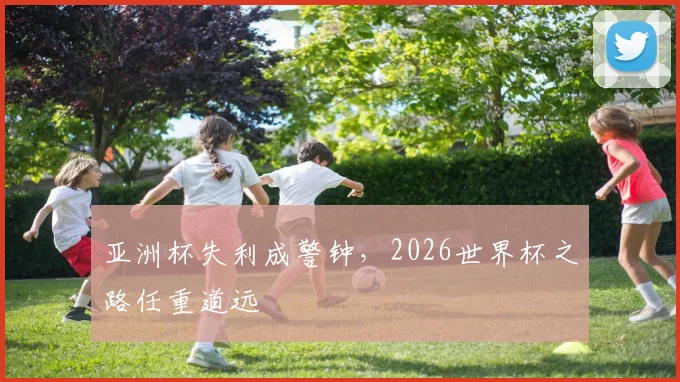 亚洲杯失利成警钟，2026世界杯之路任重道远