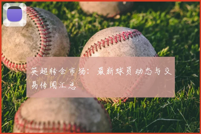 英超转会市场：最新球员动态与交易传闻汇总