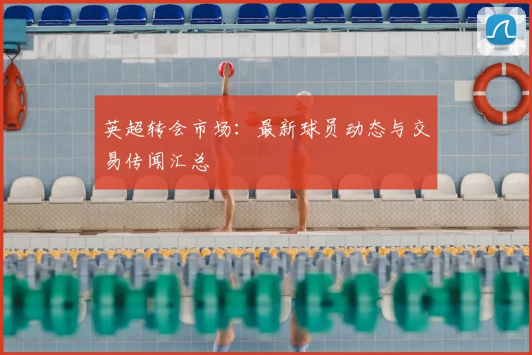 英超转会市场：最新球员动态与交易传闻汇总