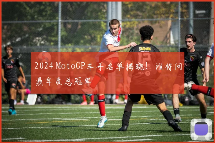 2024 MotoGP车手名单揭晓！谁将问鼎年度总冠军