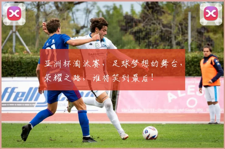亚洲杯淘汰赛，足球梦想的舞台，荣耀之路，谁将笑到最后！