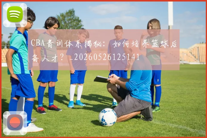 CBA青训体系揭秘:如何培养篮球后备人才?_20260526125141