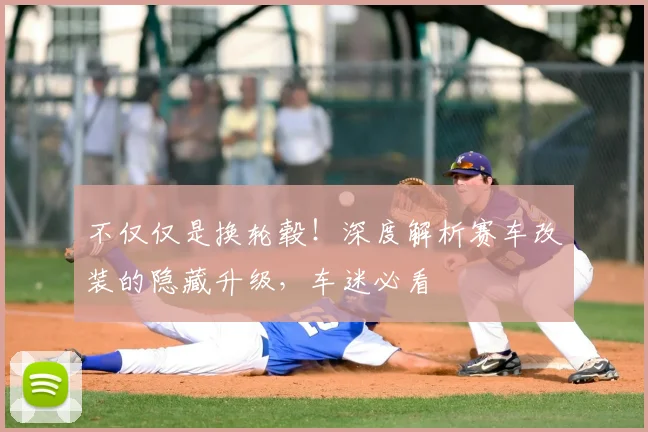 不仅仅是换轮毂！深度解析赛车改装的隐藏升级，车迷必看