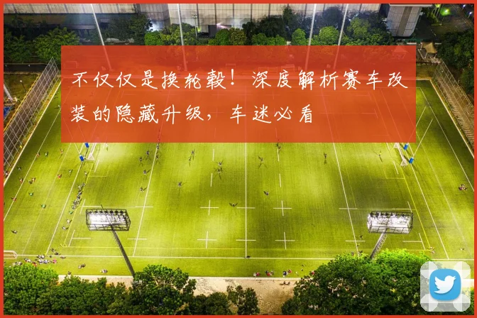 不仅仅是换轮毂！深度解析赛车改装的隐藏升级，车迷必看