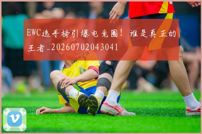 EWC选手榜引爆电竞圈！谁是真正的王者_20260702043041