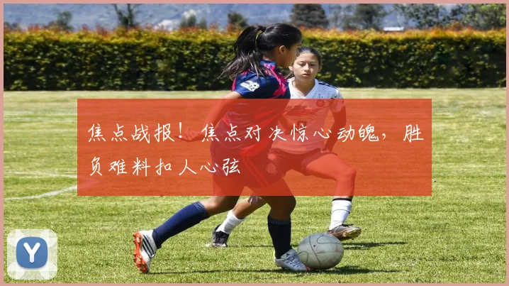 焦点战报！焦点对决惊心动魄，胜负难料扣人心弦