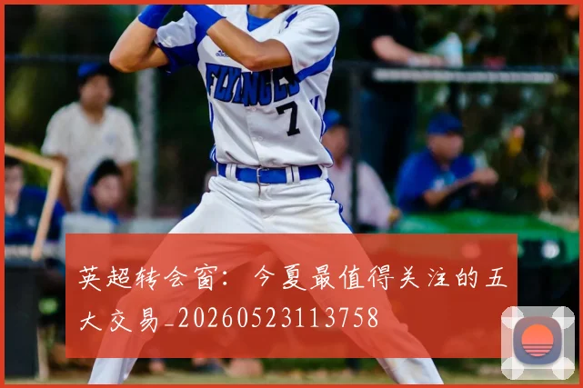 英超转会窗：今夏最值得关注的五大交易_20260523113758