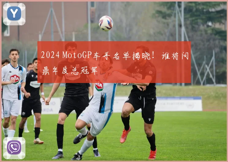 2024 MotoGP车手名单揭晓！谁将问鼎年度总冠军