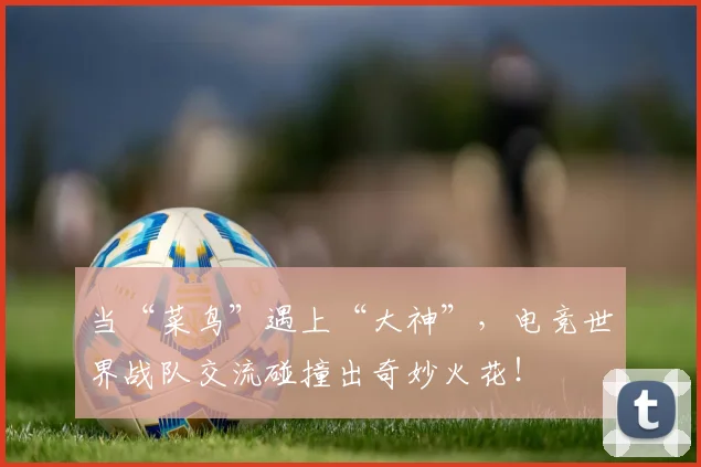 当“菜鸟”遇上“大神”，电竞世界战队交流碰撞出奇妙火花！