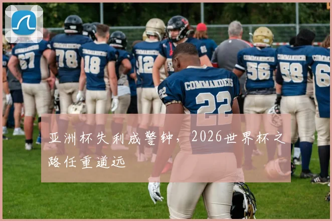 亚洲杯失利成警钟，2026世界杯之路任重道远