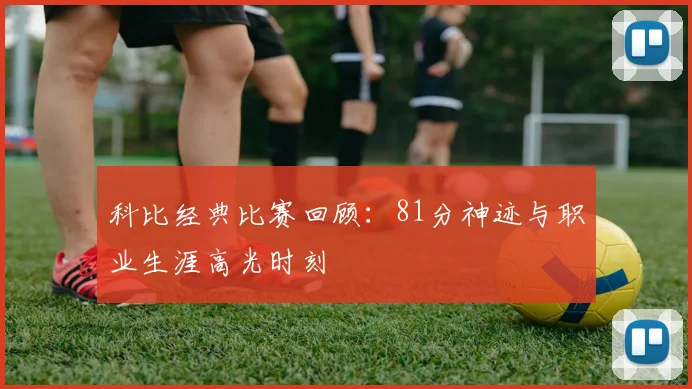 科比经典比赛回顾：81分神迹与职业生涯高光时刻