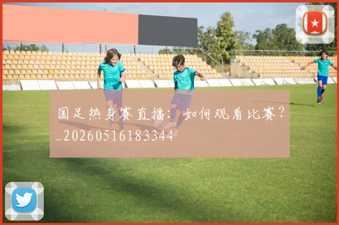 国足热身赛直播：如何观看比赛？_20260516183344