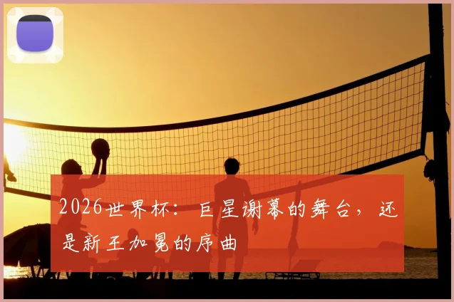 2026世界杯：巨星谢幕的舞台，还是新王加冕的序曲