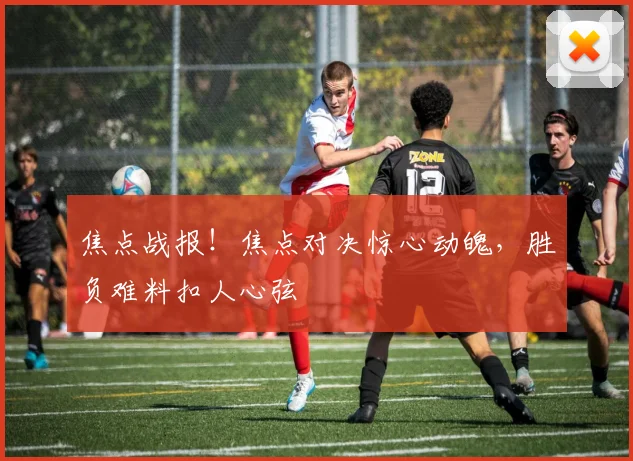 焦点战报！焦点对决惊心动魄，胜负难料扣人心弦