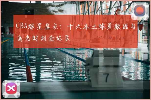 CBA球星盘点：十大本土球员数据与高光时刻全记录