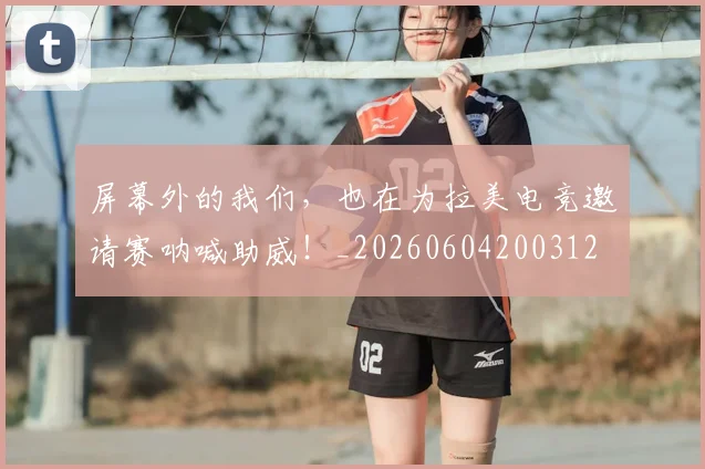 屏幕外的我们，也在为拉美电竞邀请赛呐喊助威！_20260604200312