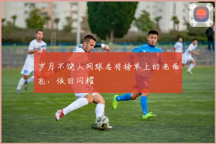 岁月不饶人网球名将榜单上的老面孔，依旧闪耀