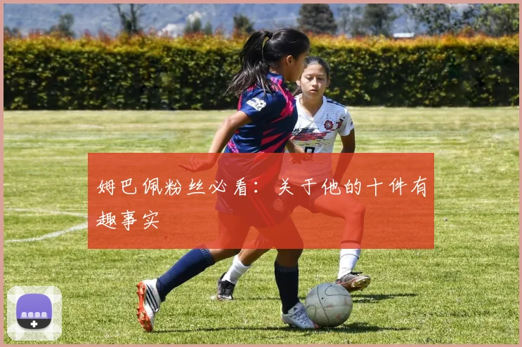 姆巴佩粉丝必看：关于他的十件有趣事实
