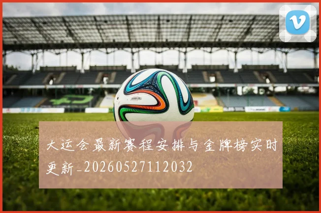 大运会最新赛程安排与金牌榜实时更新_20260527112032