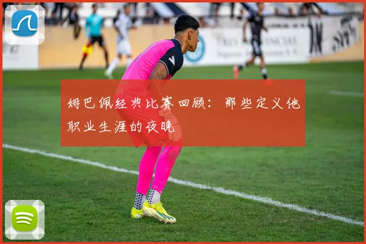 姆巴佩经典比赛回顾：那些定义他职业生涯的夜晚