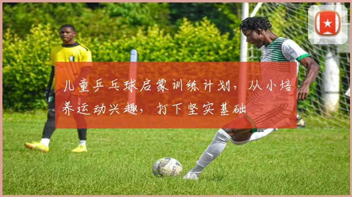 儿童乒乓球启蒙训练计划，从小培养运动兴趣，打下坚实基础