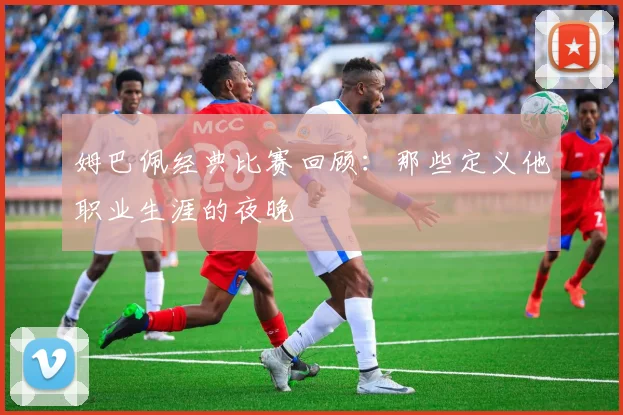 姆巴佩经典比赛回顾：那些定义他职业生涯的夜晚